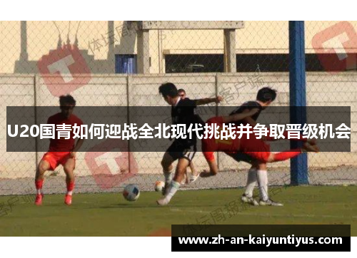 U20国青如何迎战全北现代挑战并争取晋级机会
