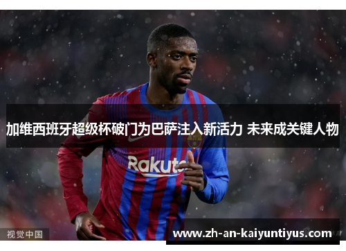 加维西班牙超级杯破门为巴萨注入新活力 未来成关键人物