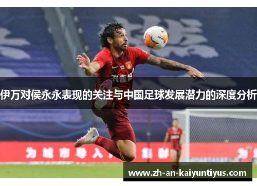 伊万对侯永永表现的关注与中国足球发展潜力的深度分析