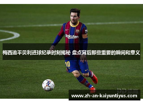 梅西追平贝利进球纪录时刻揭秘 盘点背后那些重要的瞬间和意义