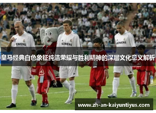 皇马经典白色象征纯洁荣耀与胜利精神的深层文化意义解析
