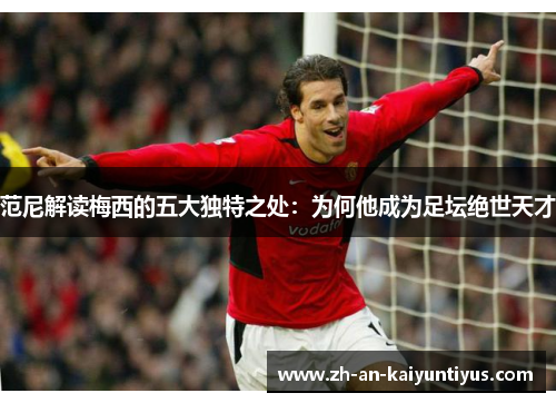 范尼解读梅西的五大独特之处：为何他成为足坛绝世天才