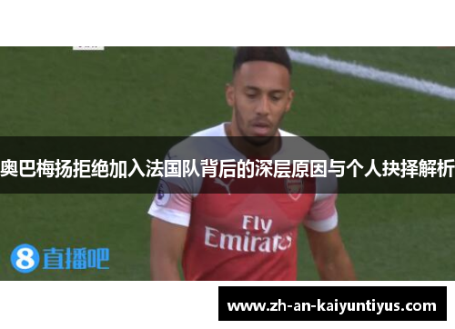 奥巴梅扬拒绝加入法国队背后的深层原因与个人抉择解析