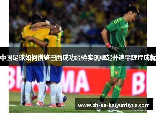 中国足球如何借鉴巴西成功经验实现崛起并追平辉煌成就
