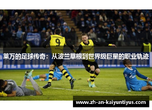 莱万的足球传奇：从波兰草根到世界级巨星的职业轨迹