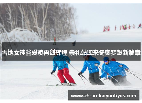 雪地女神谷爱凌再创辉煌 崇礼站迎来冬奥梦想新篇章