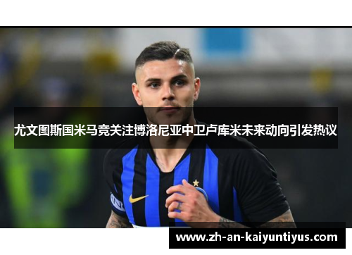 尤文图斯国米马竞关注博洛尼亚中卫卢库米未来动向引发热议