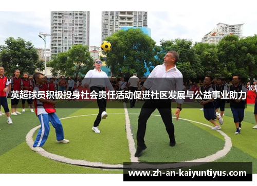 英超球员积极投身社会责任活动促进社区发展与公益事业助力 英超球员积极投身社会责任活动促进社区发展与公益事业助力