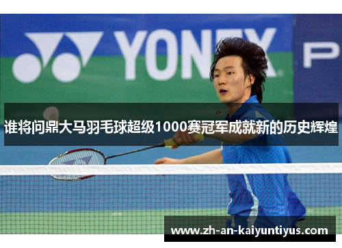 谁将问鼎大马羽毛球超级1000赛冠军成就新的历史辉煌 谁将问鼎大马羽毛球超级1000赛冠军成就新的历史辉煌