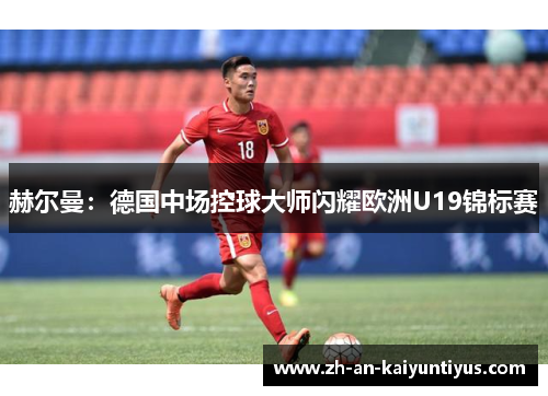 赫尔曼:德国中场控球大师闪耀欧洲U19锦标赛 赫尔曼:德国中场控球大师闪耀欧洲U19锦标赛