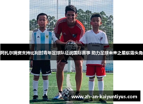 阿扎尔捐资支持比利时青年足球队征战国际赛事 助力足球未来之星崭露头角 阿扎尔捐资支持比利时青年足球队征战国际赛事 助力足球未来之星崭露头角